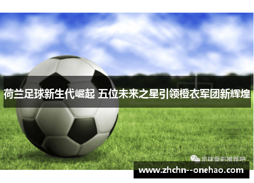 荷兰足球新生代崛起 五位未来之星引领橙衣军团新辉煌