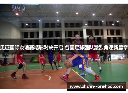 见证国际友谊赛精彩对决开启 各国足球强队激烈角逐新篇章