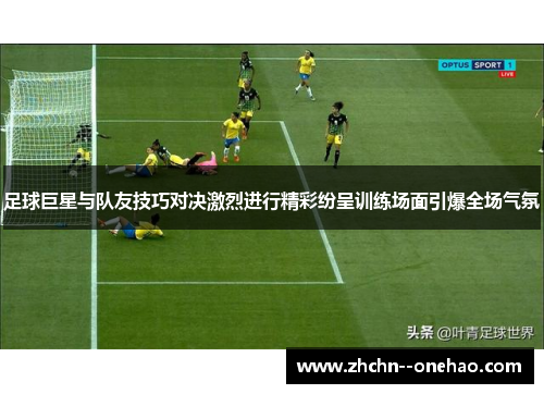 足球巨星与队友技巧对决激烈进行精彩纷呈训练场面引爆全场气氛