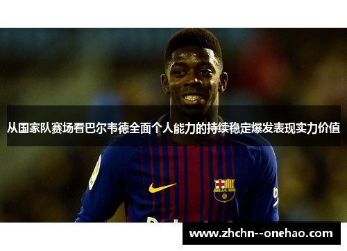 从国家队赛场看巴尔韦德全面个人能力的持续稳定爆发表现实力价值