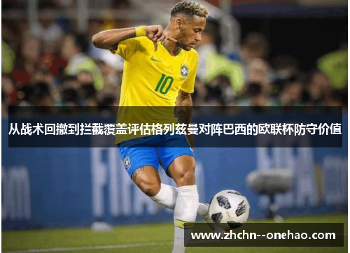 从战术回撤到拦截覆盖评估格列兹曼对阵巴西的欧联杯防守价值