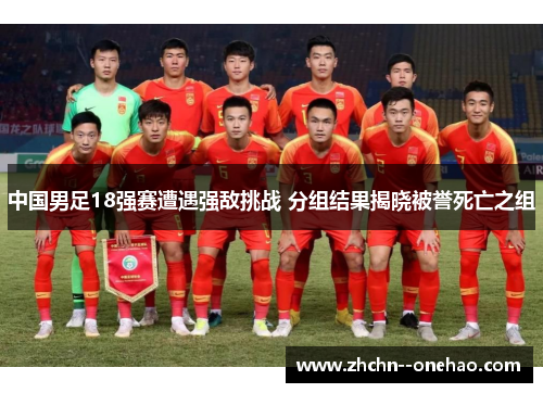 中国男足18强赛遭遇强敌挑战 分组结果揭晓被誉死亡之组