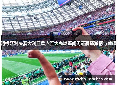 阿根廷对决澳大利亚盘点五大高燃瞬间见证赛场激情与荣耀