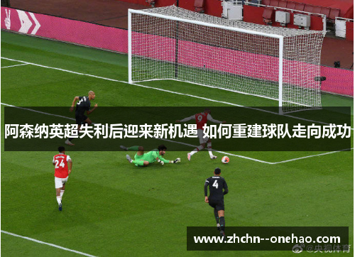 阿森纳英超失利后迎来新机遇 如何重建球队走向成功