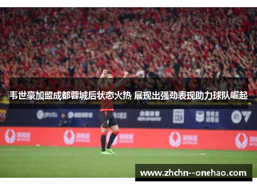韦世豪加盟成都蓉城后状态火热 展现出强劲表现助力球队崛起